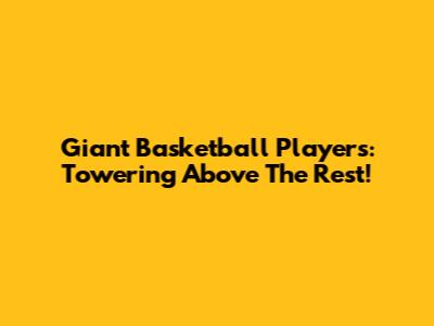Giant Basketball Players: Towering Above The Rest!