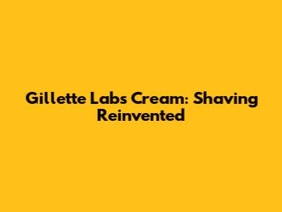 Gillette Labs Cream: Shaving Reinvented