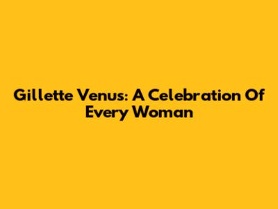 Gillette Venus: A Celebration Of Every Woman