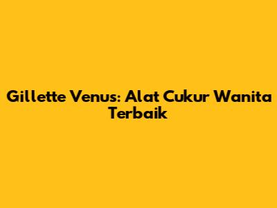 Gillette Venus: Alat Cukur Wanita Terbaik