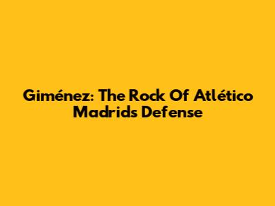 Giménez: The Rock Of Atlético Madrid's Defense