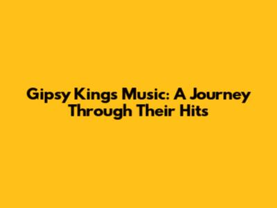 Gipsy Kings Music: A Journey Through Their Hits