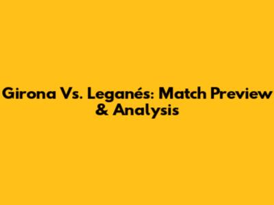 Girona Vs. Leganés: Match Preview & Analysis