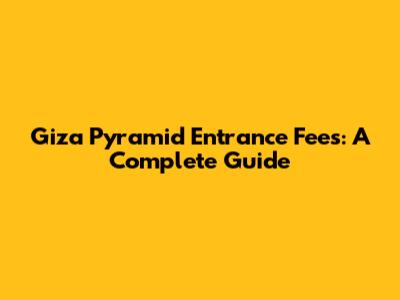 Giza Pyramid Entrance Fees: A Complete Guide