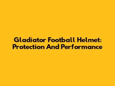 Gladiator Football Helmet: Protection And Performance