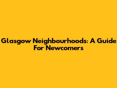 Glasgow Neighbourhoods: A Guide For Newcomers