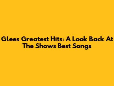 Glee's Greatest Hits: A Look Back At The Show's Best Songs
