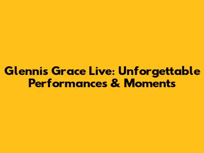 Glennis Grace Live: Unforgettable Performances & Moments