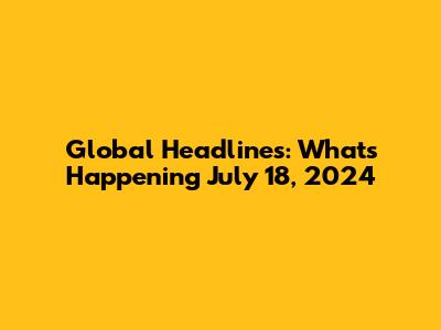 Global Headlines: What's Happening July 18, 2024