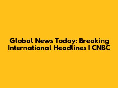 Global News Today: Breaking International Headlines | CNBC