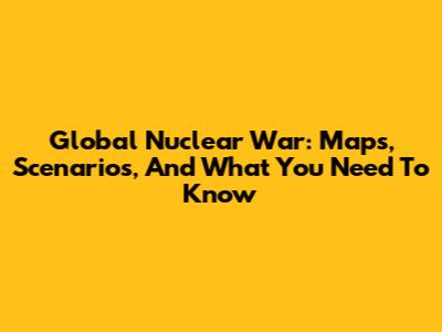 Global Nuclear War: Maps, Scenarios, And What You Need To Know