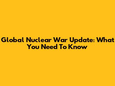 Global Nuclear War Update: What You Need To Know