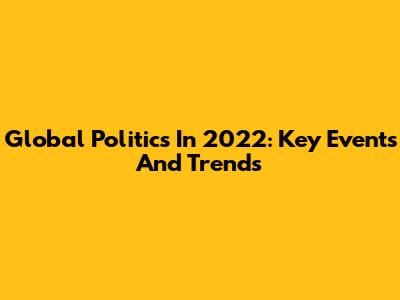 Global Politics In 2022: Key Events And Trends