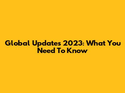 Global Updates 2023: What You Need To Know