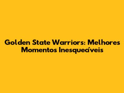 Golden State Warriors: Melhores Momentos Inesquecíveis