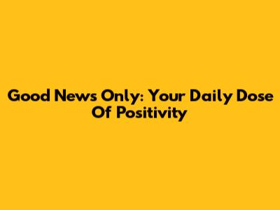Good News Only: Your Daily Dose Of Positivity