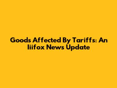 Goods Affected By Tariffs: An Iiifox News Update