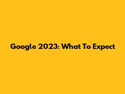 Google 2023: What To Expect