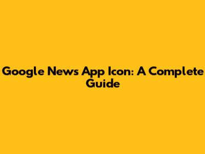 Google News App Icon: A Complete Guide