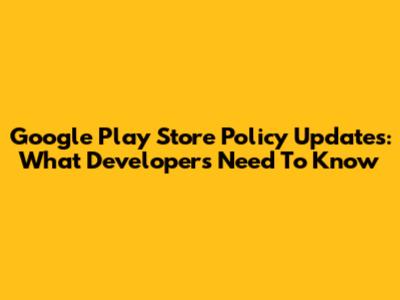 Google Play Store Policy Updates: What Developers Need To Know