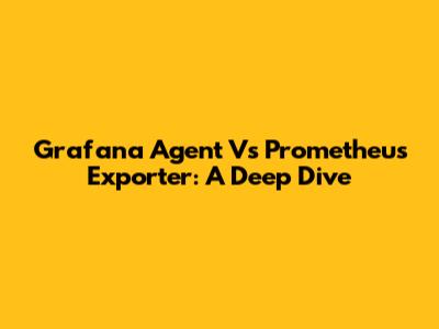 Grafana Agent Vs Prometheus Exporter: A Deep Dive