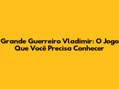 Grande Guerreiro Vladimir: O Jogo Que Você Precisa Conhecer