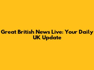 Great British News Live: Your Daily UK Update