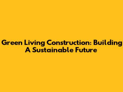 Green Living Construction: Building A Sustainable Future