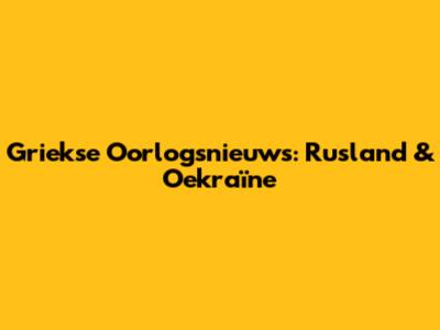 Griekse Oorlogsnieuws: Rusland & Oekraïne
