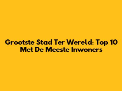 Grootste Stad Ter Wereld: Top 10 Met De Meeste Inwoners