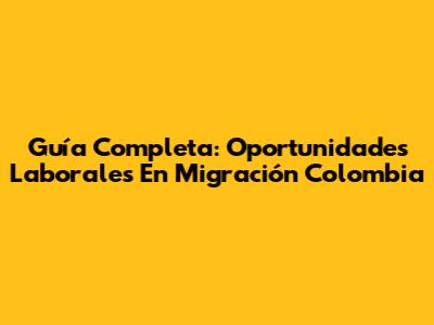 Guía Completa: Oportunidades Laborales En Migración Colombia