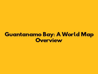 Guantanamo Bay: A World Map Overview