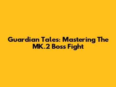 Guardian Tales: Mastering The MK.2 Boss Fight