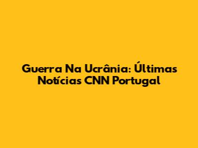 Guerra Na Ucrânia: Últimas Notícias CNN Portugal