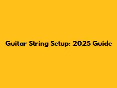 Guitar String Setup: 2025 Guide