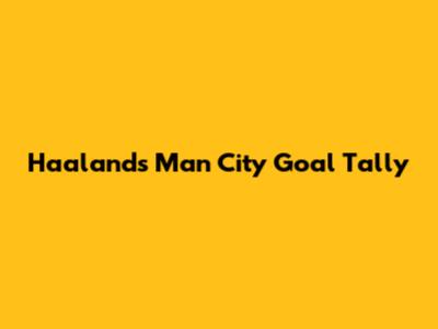 Haaland's Man City Goal Tally