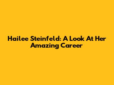 Hailee Steinfeld: A Look At Her Amazing Career