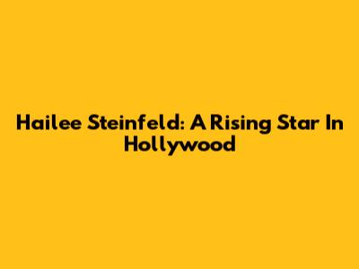 Hailee Steinfeld: A Rising Star In Hollywood