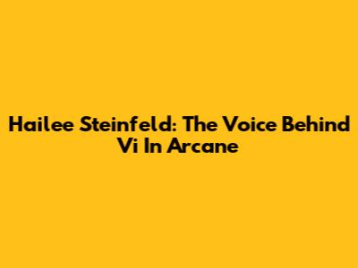 Hailee Steinfeld: The Voice Behind Vi In Arcane