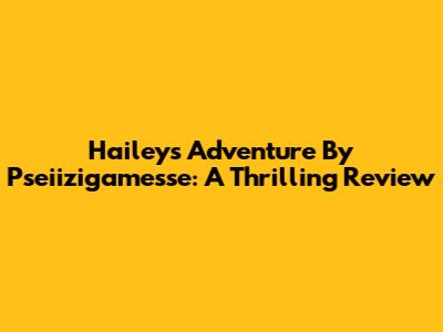 Hailey's Adventure By Pseiizigamesse: A Thrilling Review