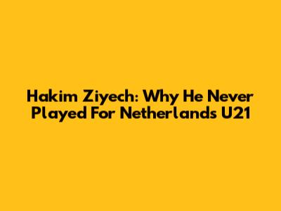 Hakim Ziyech: Why He Never Played For Netherlands U21