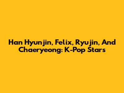 Han Hyunjin, Felix, Ryujin, And Chaeryeong: K-Pop Stars