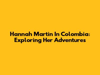 Hannah Martin In Colombia: Exploring Her Adventures