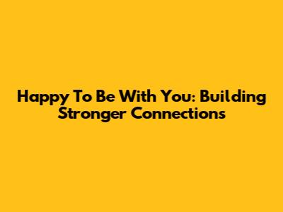 Happy To Be With You: Building Stronger Connections