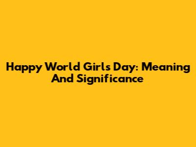 Happy World Girls Day: Meaning And Significance