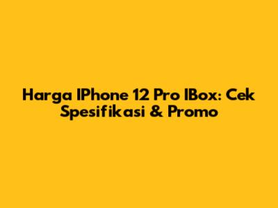 Harga IPhone 12 Pro IBox: Cek Spesifikasi & Promo