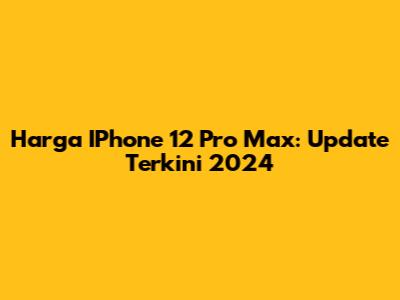 Harga IPhone 12 Pro Max: Update Terkini 2024