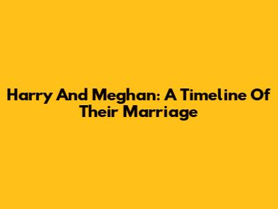 Harry And Meghan: A Timeline Of Their Marriage