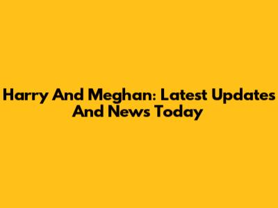 Harry And Meghan: Latest Updates And News Today