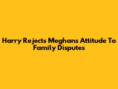 Harry Rejects Meghan's Attitude To Family Disputes
